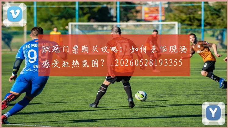 欧冠门票购买攻略：如何亲临现场感受狂热氛围？_20260528193355