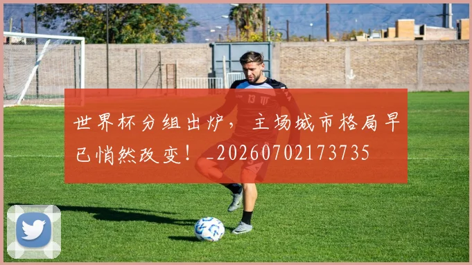 世界杯分组出炉，主场城市格局早已悄然改变！_20260702173735