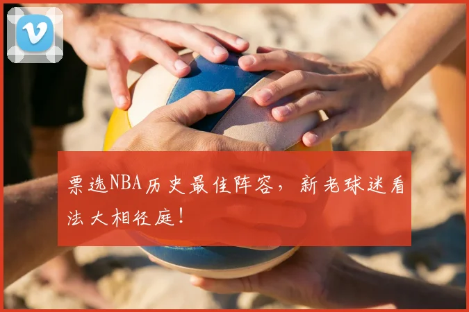 票选NBA历史最佳阵容，新老球迷看法大相径庭！