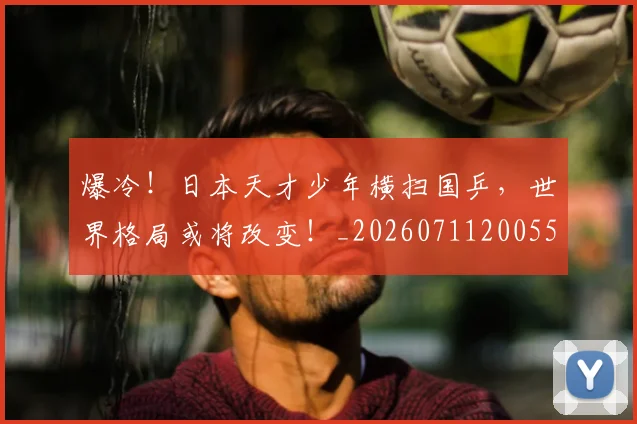 爆冷！日本天才少年横扫国乒，世界格局或将改变！_20260711200553_20260804163941