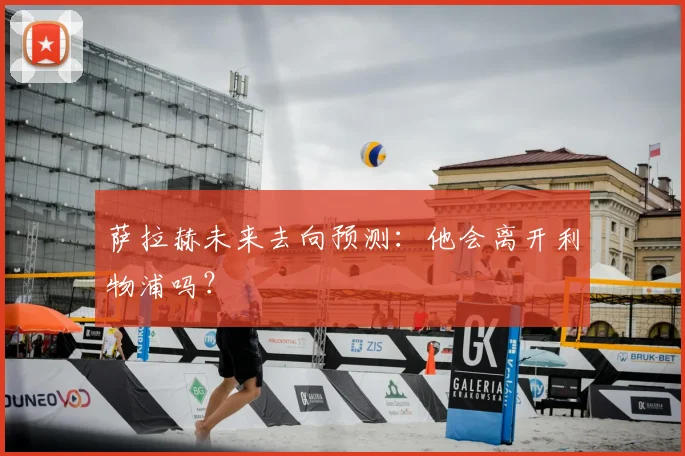 萨拉赫未来去向预测：他会离开利物浦吗？