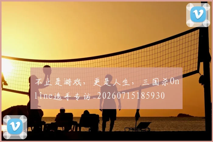 不止是游戏，更是人生，三国杀Online选手专访_20260715185930