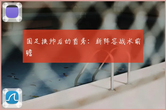 国足换帅后的首秀：新阵容战术前瞻