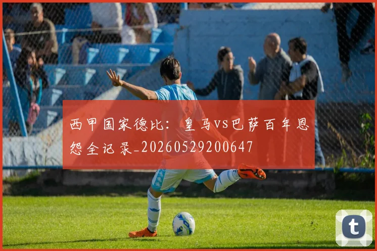西甲国家德比：皇马vs巴萨百年恩怨全记录_20260529200647