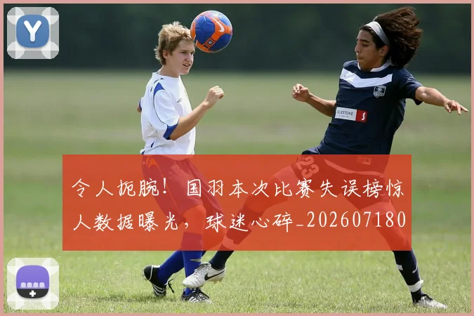 令人扼腕！国羽本次比赛失误榜惊人数据曝光，球迷心碎_20260718003035