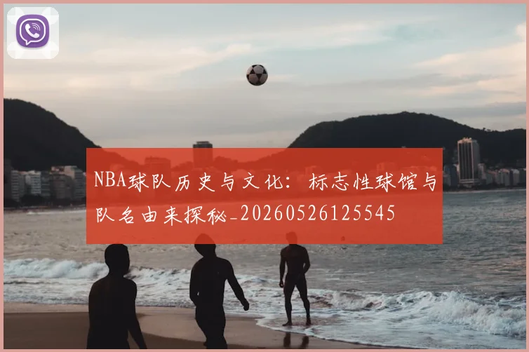 NBA球队历史与文化：标志性球馆与队名由来探秘_20260526125545