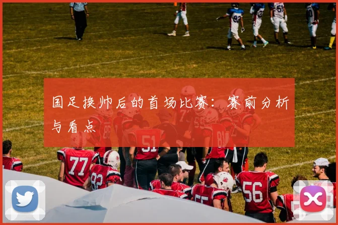 国足换帅后的首场比赛：赛前分析与看点