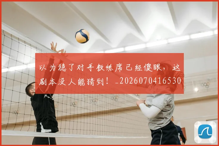 以为稳了对手教练席已经傻眼,这剧本没人能猜到!_20260704165300_20260718003039