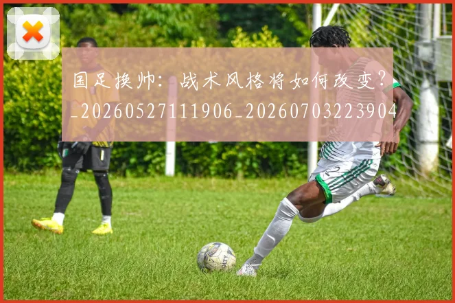 国足换帅：战术风格将如何改变？_20260527111906_20260703223904