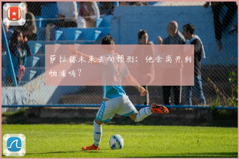 萨拉赫未来去向预测：他会离开利物浦吗？