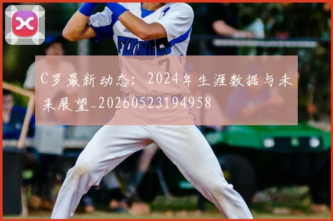 C罗最新动态：2024年生涯数据与未来展望_20260523194958