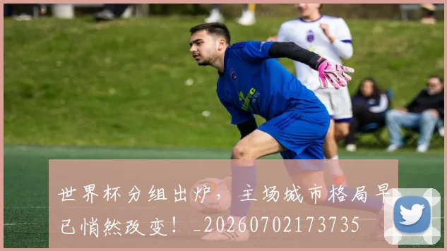 世界杯分组出炉，主场城市格局早已悄然改变！_20260702173735