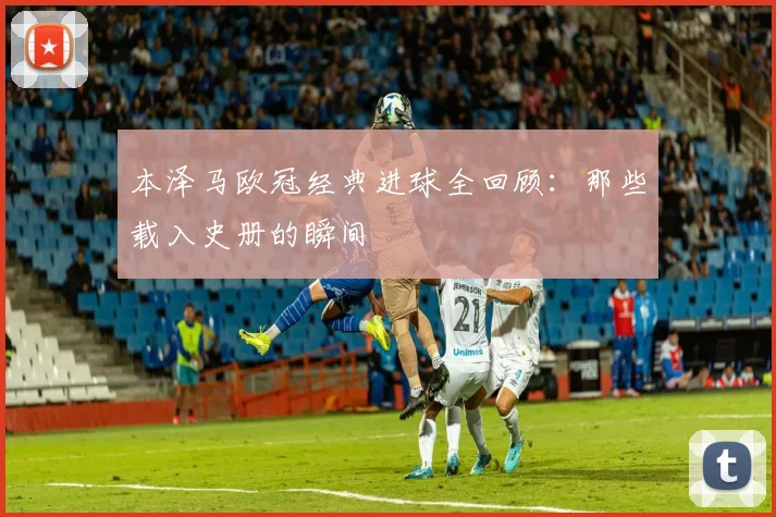 本泽马欧冠经典进球全回顾：那些载入史册的瞬间