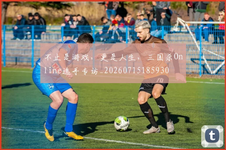 不止是游戏,更是人生,三国杀Online选手专访_20260715185930