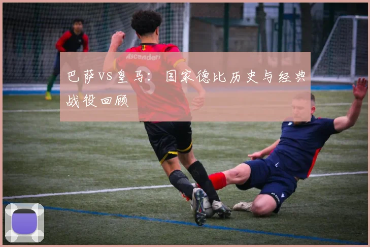 巴萨vs皇马:国家德比历史与经典战役回顾