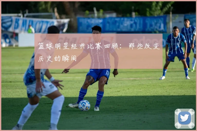 篮球明星经典比赛回顾：那些改变历史的瞬间