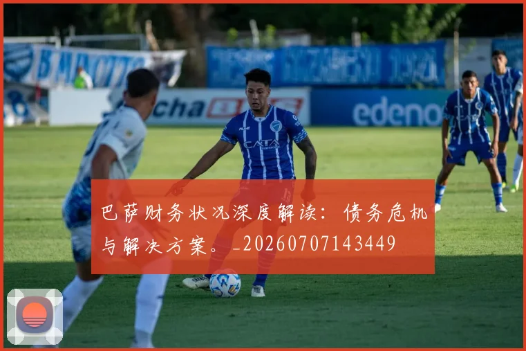 巴萨财务状况深度解读：债务危机与解决方案。_20260707143449