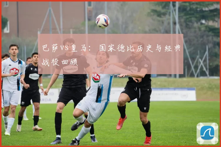 巴萨vs皇马：国家德比历史与经典战役回顾