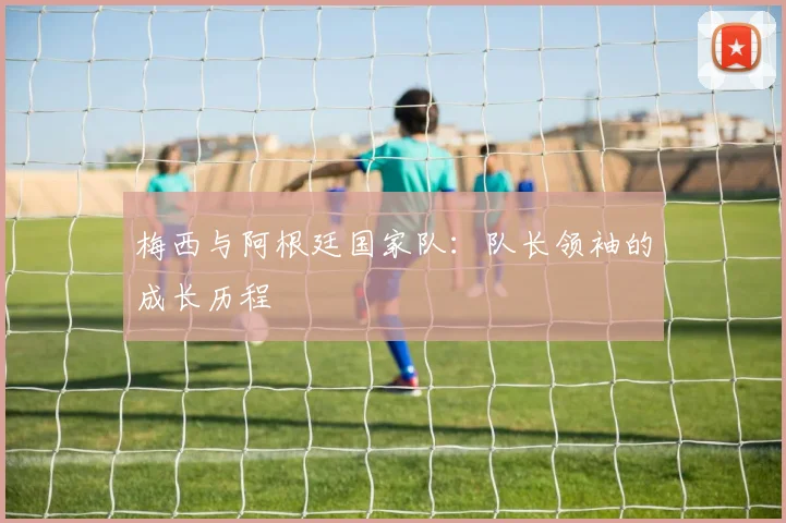 梅西与阿根廷国家队:队长领袖的成长历程