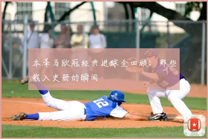本泽马欧冠经典进球全回顾：那些载入史册的瞬间