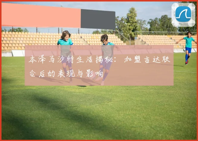 本泽马沙特生活揭秘：加盟吉达联合后的表现与影响