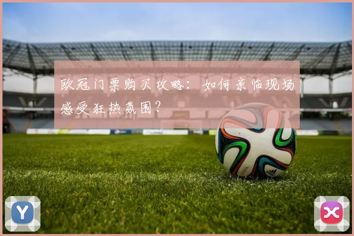 欧冠门票购买攻略:如何亲临现场感受狂热氛围?