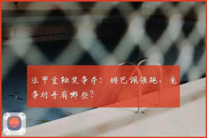 法甲金靴奖争夺:姆巴佩领跑,竞争对手有哪些?